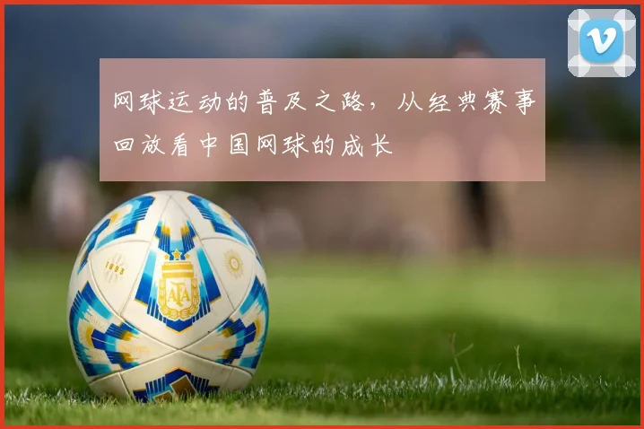 网球运动的普及之路，从经典赛事回放看中国网球的成长