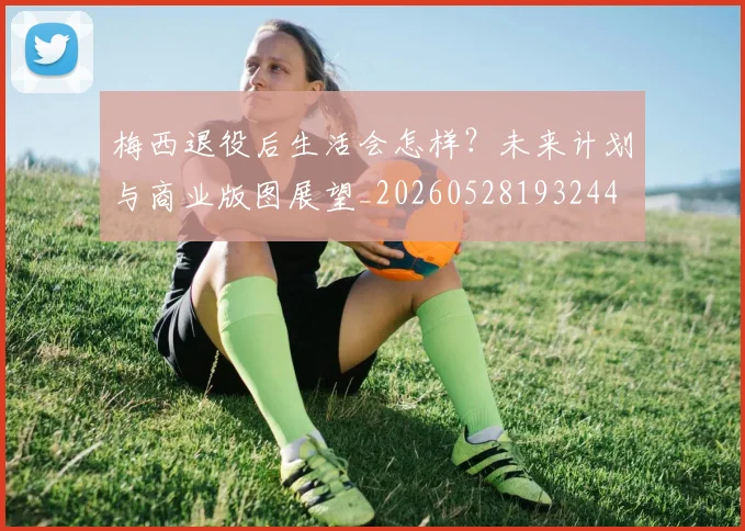 梅西退役后生活会怎样？未来计划与商业版图展望_20260528193244