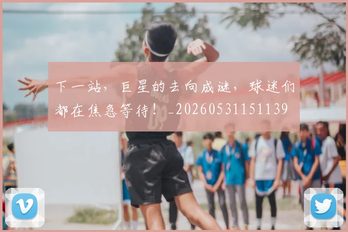下一站，巨星的去向成谜，球迷们都在焦急等待！_20260531151139