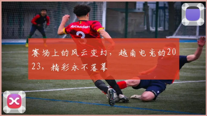 赛场上的风云变幻，越南电竞的2023，精彩永不落幕