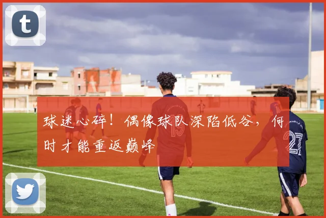 球迷心碎！偶像球队深陷低谷，何时才能重返巅峰