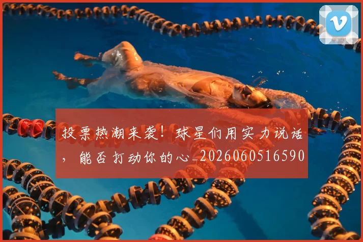 投票热潮来袭！球星们用实力说话，能否打动你的心_20260605165903