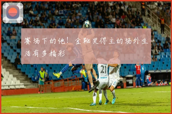 赛场下的他！金靴奖得主的场外生活有多精彩