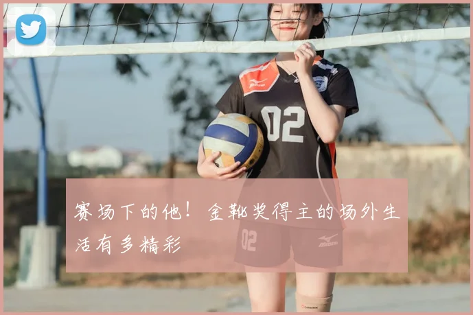 赛场下的他！金靴奖得主的场外生活有多精彩