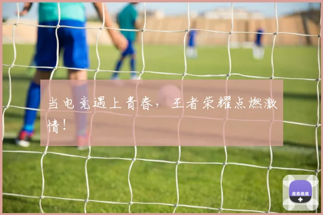 当电竞遇上青春，王者荣耀点燃激情！