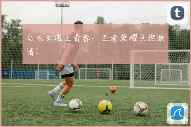 当电竞遇上青春，王者荣耀点燃激情！