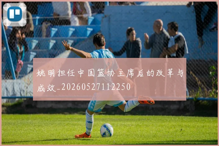 姚明担任中国篮协主席后的改革与成效_20260527112250