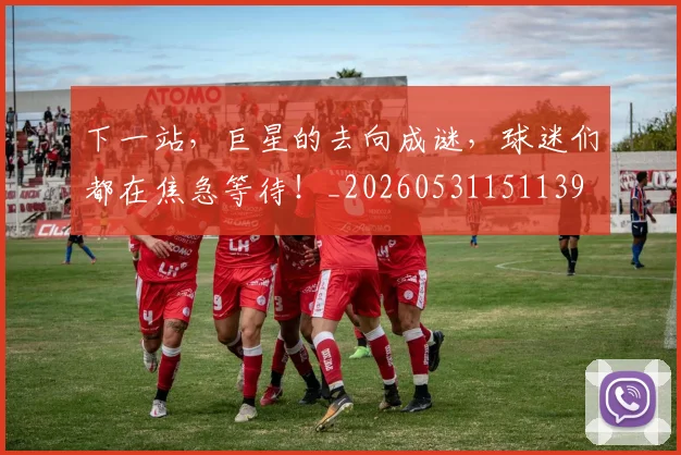 下一站，巨星的去向成谜，球迷们都在焦急等待！_20260531151139