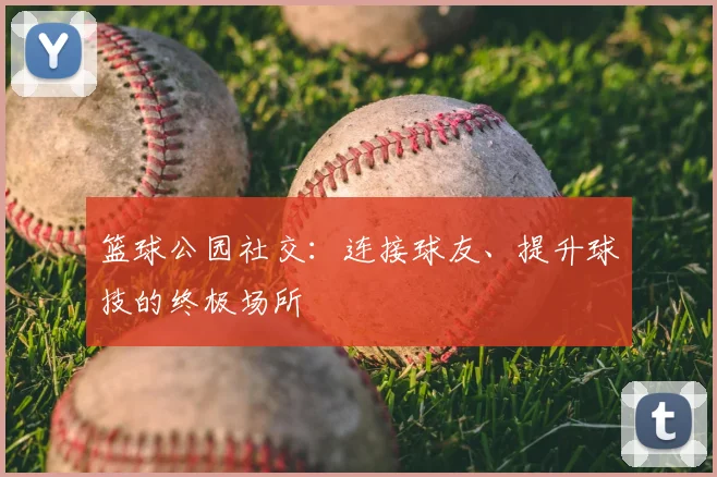 篮球公园社交：连接球友、提升球技的终极场所