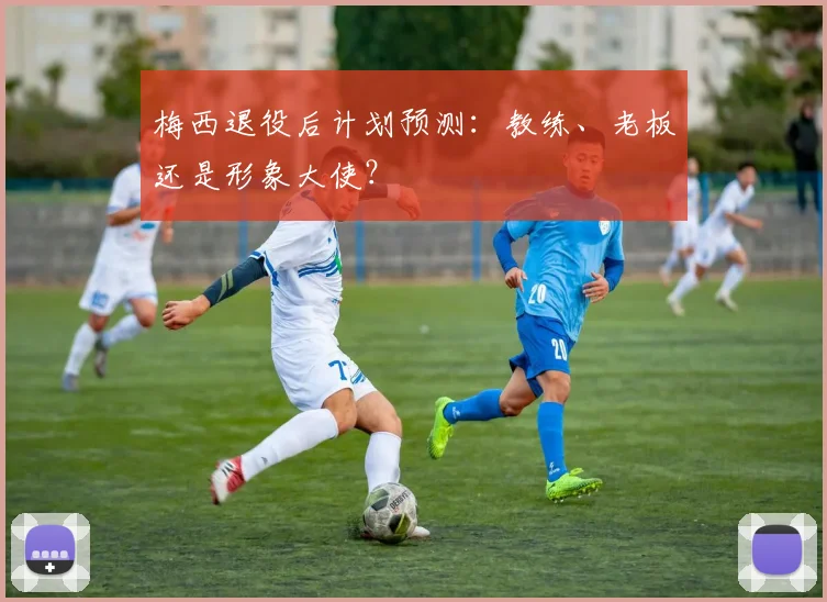 梅西退役后计划预测：教练、老板还是形象大使？